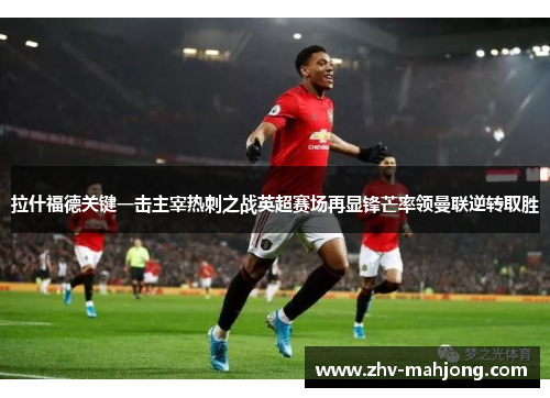 拉什福德关键一击主宰热刺之战英超赛场再显锋芒率领曼联逆转取胜