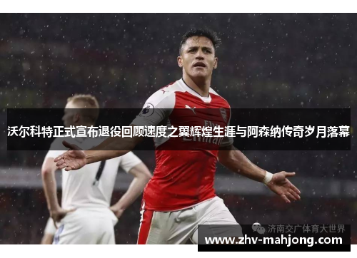 沃尔科特正式宣布退役回顾速度之翼辉煌生涯与阿森纳传奇岁月落幕 沃尔科特正式宣布退役回顾速度之翼辉煌生涯与阿森纳传奇岁月落幕