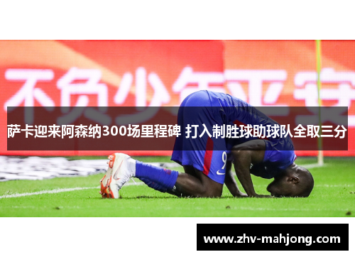 萨卡迎来阿森纳300场里程碑 打入制胜球助球队全取三分 萨卡迎来阿森纳300场里程碑 打入制胜球助球队全取三分